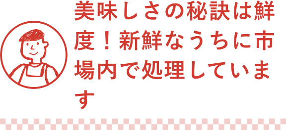 美味しさの秘訣は鮮度!新鮮なうちに市場内で処理しています
