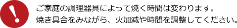 ご家庭の調理器具によって焼く時間は変わります。焼き具合をみながら、火加減や時間を調整してください。