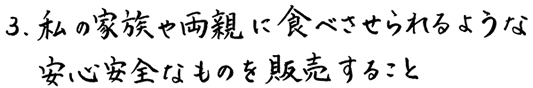 3、私の家族や両親に食べさせられるような安心安全なものを販売すること